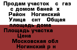 Продам участок 10с, газ, с домом-баней 6х9 › Район ­ Ногинский  › Улица ­ снт › Общая площадь дома ­ 54 › Площадь участка ­ 1 000 › Цена ­ 1 700 000 - Московская обл., Ногинский р-н, Стромынь д. Недвижимость » Дома, коттеджи, дачи продажа   